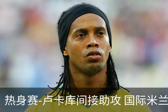 热身赛-卢卡库间接助攻 国际米兰2球落后2-2追平